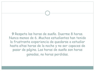 9 Respeta las horas de sueño. Duerme 8 horas.
Nunca menos de 6. Muchos estudiantes han tenido
la frustrante experiencia de quedarse a estudiar
hasta altas horas de la noche y no ser capaces de
pasar de página. Las horas de sueño son horas
ganadas, no horas perdidas.
 