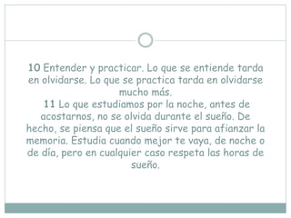 10 Entender y practicar. Lo que se entiende tarda
en olvidarse. Lo que se practica tarda en olvidarse
mucho más.
11 Lo que estudiamos por la noche, antes de
acostarnos, no se olvida durante el sueño. De
hecho, se piensa que el sueño sirve para afianzar la
memoria. Estudia cuando mejor te vaya, de noche o
de día, pero en cualquier caso respeta las horas de
sueño.
 