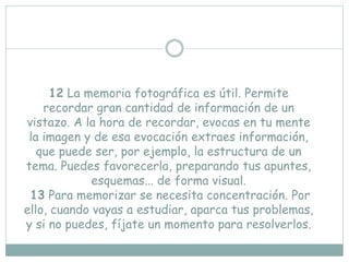 12 La memoria fotográfica es útil. Permite
recordar gran cantidad de información de un
vistazo. A la hora de recordar, evocas en tu mente
la imagen y de esa evocación extraes información,
que puede ser, por ejemplo, la estructura de un
tema. Puedes favorecerla, preparando tus apuntes,
esquemas... de forma visual.
13 Para memorizar se necesita concentración. Por
ello, cuando vayas a estudiar, aparca tus problemas,
y si no puedes, fíjate un momento para resolverlos.
 