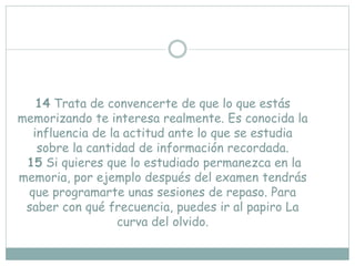 14 Trata de convencerte de que lo que estás
memorizando te interesa realmente. Es conocida la
influencia de la actitud ante lo que se estudia
sobre la cantidad de información recordada.
15 Si quieres que lo estudiado permanezca en la
memoria, por ejemplo después del examen tendrás
que programarte unas sesiones de repaso. Para
saber con qué frecuencia, puedes ir al papiro La
curva del olvido.
 