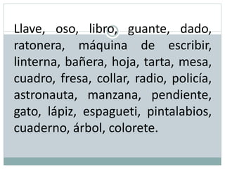 Llave, oso, libro, guante, dado,
ratonera, máquina de escribir,
linterna, bañera, hoja, tarta, mesa,
cuadro, fresa, collar, radio, policía,
astronauta, manzana, pendiente,
gato, lápiz, espagueti, pintalabios,
cuaderno, árbol, colorete.
 