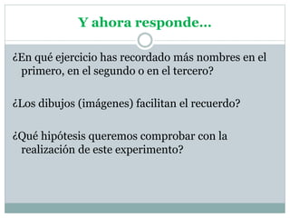 Y ahora responde…
¿En qué ejercicio has recordado más nombres en el
primero, en el segundo o en el tercero?
¿Los dibujos (imágenes) facilitan el recuerdo?
¿Qué hipótesis queremos comprobar con la
realización de este experimento?
 