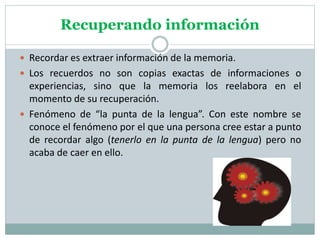 Recuperando información
 Recordar es extraer información de la memoria.
 Los recuerdos no son copias exactas de informaciones o
experiencias, sino que la memoria los reelabora en el
momento de su recuperación.
 Fenómeno de “la punta de la lengua”. Con este nombre se
conoce el fenómeno por el que una persona cree estar a punto
de recordar algo (tenerlo en la punta de la lengua) pero no
acaba de caer en ello.
 