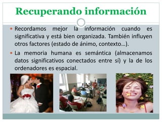 Recuperando información
 Recordamos mejor la información cuando es
significativa y está bien organizada. También influyen
otros factores (estado de ánimo, contexto…).
 La memoria humana es semántica (almacenamos
datos significativos conectados entre sí) y la de los
ordenadores es espacial.
 