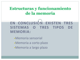 Estructuras y funcionamiento
de la memoria
EN CONCLUSIÓN EXISTEN TRES
SISTEMAS O TRES TIPOS DE
MEMORIA:
Memoria sensorial
Memoria a corto plazo
Memoria a largo plazo
 