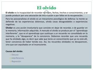 El olvido
El olvido es la incapacidad de recordar nombres, fechas, hechos o conocimientos, y se
puede producir por una saturación de información o por fallos en la recuperación.
Para los psicoanalistas el olvido es un mecanismo psicológico de defensa: la mente se
defiende de las experiencias dolorosas, olvida cosas desagradables o experiencias
negativas.
Olvidar es una acción involuntaria que consiste en dejar de recordar, o de guardar en
la memoria, información adquirida. A menudo el olvido se produce por el "aprendizaje
interferente", que es el aprendizaje que sustituye a un recuerdo no consolidado en la
memoria, y lo "desaparece" de la conciencia. Debemos recordar que uno recuerda
que ha olvidado algo, es decir que sabe que tenía un conocimiento que ya no está allí,
tener conciencia de haber tenido eso. Así, los recuerdos olvidados no desaparecen,
sino que son sepultados en el inconsciente.
Causas del olvido:
 Desuso
 Interferencia
 Represión
 