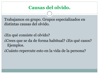 Causas del olvido.
Trabajamos en grupo. Grupos especializados en
distintas causas del olvido.
¿En qué consiste el olvido?
¿Crees que se da de forma habitual? ¿En qué casos?
Ejemplos.
¿Cuánto repercute esto en la vida de la persona?
 