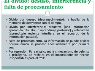 El olvido: desuso, interferencia y
falta de procesamiento
 Olvido por desuso (desvanecimiento): la huella de la
memoria de desvanece con el tiempo.
 Olvido por interferencia: proactiva (una información
aprendida dificulta un aprendizaje posterior) y retroactiva
(aprendizaje reciente interfiere en el recuerdo de la
información pasada).
 Falta de procesamiento. La información se puede olvidar
porque nunca se proceso adecuadamente por primera
vez.
 Por represión. Para el psicoanálisis mecanismo de defensa
o psicógeno, de rechazo en el inconsciente de hechos
insoportables para el “YO”.
 