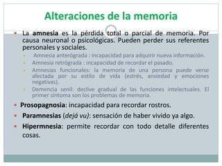 Alteraciones de la memoria
 La amnesia es la pérdida total o parcial de memoria. Por
causa neuronal o psicológicas. Pueden perder sus referentes
personales y sociales.
 Amnesia anterógrada : incapacidad para adquirir nueva información.
 Amnesia retrógrada : incapacidad de recordar el pasado.
 Amnesias funcionales: la memoria de una persona puede verse
afectada por su estilo de vida (estrés, ansiedad y emociones
negativas).
 Demencia senil: declive gradual de las funciones intelectuales. El
primer síntoma son los problemas de memoria.
 Prosopagnosia: incapacidad para recordar rostros.
 Paramnesias (dejá vu): sensación de haber vivido ya algo.
 Hipermnesia: permite recordar con todo detalle diferentes
cosas.
 