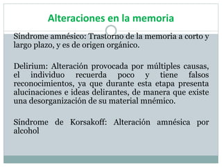 Alteraciones en la memoria
Síndrome amnésico: Trastorno de la memoria a corto y
largo plazo, y es de origen orgánico.
Delirium: Alteración provocada por múltiples causas,
el individuo recuerda poco y tiene falsos
reconocimientos, ya que durante esta etapa presenta
alucinaciones e ideas delirantes, de manera que existe
una desorganización de su material mnémico.
Síndrome de Korsakoff: Alteración amnésica por
alcohol
 