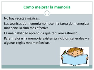 Como mejorar la memoria
No hay recetas mágicas.
Las técnicas de memoria no hacen la tarea de memorizar
más sencilla sino más efectiva.
Es una habilidad aprendida que requiere esfuerzo.
Para mejorar la memoria existen principios generales y y
algunas reglas mnemotécnicas.
 