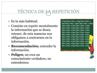 TÉCNICA DE LA REPETICIÓN
 Es la más habitual.
 Consiste en repetir mentalmente
la información que se desea
retener, de esta maneras nos
obligamos a centrarnos en la
información.
 Recomendación; entender la
información.
 Peligro; no crea un
conocimiento verdadero, no
entendemos.
 