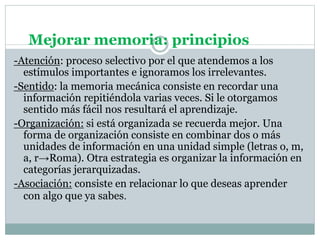 Mejorar memoria: principios
-Atención: proceso selectivo por el que atendemos a los
estímulos importantes e ignoramos los irrelevantes.
-Sentido: la memoria mecánica consiste en recordar una
información repitiéndola varias veces. Si le otorgamos
sentido más fácil nos resultará el aprendizaje.
-Organización: si está organizada se recuerda mejor. Una
forma de organización consiste en combinar dos o más
unidades de información en una unidad simple (letras o, m,
a, r→Roma). Otra estrategia es organizar la información en
categorías jerarquizadas.
-Asociación: consiste en relacionar lo que deseas aprender
con algo que ya sabes.
 