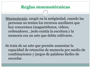Reglas mnemotécnicas
Mnemotecnia: surgió en la antigüedad, cuando las
personas no tenían los recursos auxiliares que
hoy conocemos (magnetófonos, videos,
ordenadores…)solo existía la escritura y la
memoria era un arte que debía cultivarse.
Se trata de un arte que permite aumentar la
capacidad de retención de memoria por medio de
combinaciones y juegos de palabras fáciles de
recordar.
 