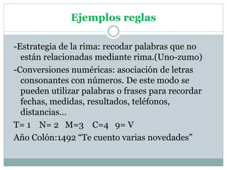 Ejemplos reglas
-Estrategia de la rima: recodar palabras que no
están relacionadas mediante rima.(Uno-zumo)
-Conversiones numéricas: asociación de letras
consonantes con números. De este modo se
pueden utilizar palabras o frases para recordar
fechas, medidas, resultados, teléfonos,
distancias…
T= 1 N= 2 M=3 C=4 9= V
Año Colón:1492 “Te cuento varias novedades”
 