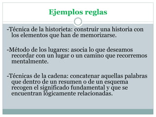 Ejemplos reglas
-Técnica de la historieta: construir una historia con
los elementos que han de memorizarse.
-Método de los lugares: asocia lo que deseamos
recordar con un lugar o un camino que recorremos
mentalmente.
-Técnicas de la cadena: concatenar aquellas palabras
que dentro de un resumen o de un esquema
recogen el significado fundamental y que se
encuentran lógicamente relacionadas.
 