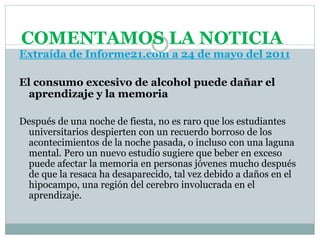 COMENTAMOS LA NOTICIA
Extraída de Informe21.com a 24 de mayo del 2011
El consumo excesivo de alcohol puede dañar el
aprendizaje y la memoria
Después de una noche de fiesta, no es raro que los estudiantes
universitarios despierten con un recuerdo borroso de los
acontecimientos de la noche pasada, o incluso con una laguna
mental. Pero un nuevo estudio sugiere que beber en exceso
puede afectar la memoria en personas jóvenes mucho después
de que la resaca ha desaparecido, tal vez debido a daños en el
hipocampo, una región del cerebro involucrada en el
aprendizaje.
 