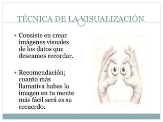 TÉCNICA DE LA VISUALIZACIÓN.
 Consiste en crear
imágenes visuales
de los datos que
deseamos recordar.
 Recomendación;
cuanto más
llamativa habas la
imagen en tu mente
más fácil será es su
recuerdo.
 