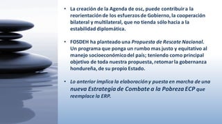 • La  creación  de  la  Agenda  de  osc,  puede  contribuir  a  la  
reorientación  de  los  esfuerzos  de  Gobierno,  la  cooperación  
bilateral  y  multilateral,  que  no  tienda  sólo  hacia  a  la  
estabilidad  diplomática.
• FOSDEH  ha  planteado  una  Propuesta  de  Rescate  Nacional.  
Un  programa  que  ponga  un  rumbo  mas  justo  y  equitativo  al  
manejo  socioeconómico  del  país;  teniendo  como  principal  
objetivo  de  toda  nuestra  propuesta,  retomar  la  gobernanza  
hondureña,  de  su  propio  Estado.
• Lo  anterior implica  la  elaboracióny  puesta  en  marcha  de  una  
nueva  Estrategia  de  Combate  a  la  Pobreza  ECP  que  
reemplace  la  ERP.
 