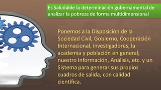Es  Saludable  la  determinación  gubernamental  de  
analizar  la  pobreza  de  forma  multidimensional
Ponemos  a  la  Disposición  de  la  
Sociedad  Civil,  Gobierno,  Cooperación  
Internacional,  investigadores,  la  
academia  y  población  en  general;  
nuestro  Información,  Análisis,  etc.  y  un  
Sistema  para  generar  sus  propios  
cuadros  de  salida,  con  calidad  
científica.  
 