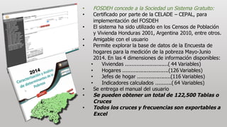 • FOSDEH  concede  a  la  Sociedad  un  Sistema  Gratuito:
• Certificado por  parte  de  la  CELADE  – CEPAL,  para  
implementación  del  FOSDEH
• El  sistema  ha  sido  utilizado  en  los  Censos  de  Población  
y  Vivienda  Honduras  2001,  Argentina  2010,  entre  otros.
• Amigable  con  el  usuario
• Permite  explorar  la  base  de  datos  de  la  Encuesta  de  
hogares  para  la  medición de  la  pobreza  Mayo-­Junio  
2014.  En  las  4  dimensiones  de  información disponibles:
• Viviendas  ...........................(  44  Variables)
• Hogares  .............................(126  Variables)  
• Jefes  de  hogar  .....................(116  Variables)
• Indicadores  calculados  ..........(  64  Variables)  
• Se  entrega  el  manual  del  usuario
• Se  pueden  obtener  un  total  de  122,500  Tablas  o  
Cruces  
• Todos  los  cruces  y  frecuencias  son  exportables  a  
Excel
 