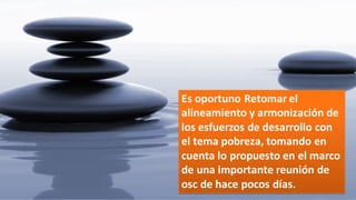 Es  oportuno  Retomar  el  
alineamiento  y  armonización  de  
los  esfuerzos  de  desarrollo  con  
el  tema  pobreza,  tomando  en  
cuenta  lo  propuesto  en  el  marco  
de  una  importante  reunión  de  
osc  de  hace  pocos  días.
 