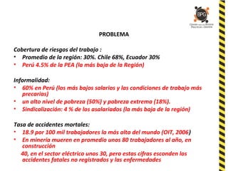 PROBLEMA
Cobertura de riesgos del trabajo :
• Promedio de la región: 30%. Chile 68%, Ecuador 30%
• Perú 4.5% de la PEA (la más baja de la Región)
Informalidad:
• 60% en Perú (los más bajos salarios y las condiciones de trabajo más
precarias)
• un alto nivel de pobreza (50%) y pobreza extrema (18%).
• Sindicalización: 4 % de los asalariados (la más baja de la región)
Tasa de accidentes mortales:
• 18.9 por 100 mil trabajadores la más alta del mundo (OIT, 2006)
• En minería mueren en promedio unos 80 trabajadores al año, en
construcción
40, en el sector eléctrico unos 30, pero estas cifras esconden los
accidentes fatales no registrados y las enfermedades
 