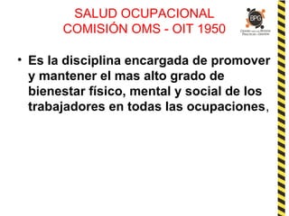 SALUD OCUPACIONAL
COMISIÓN OMS - OIT 1950
• Es la disciplina encargada de promover
y mantener el mas alto grado de
bienestar físico, mental y social de los
trabajadores en todas las ocupaciones,
 