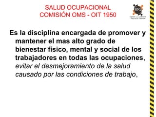 SALUD OCUPACIONAL
COMISIÓN OMS - OIT 1950
Es la disciplina encargada de promover y
mantener el mas alto grado de
bienestar físico, mental y social de los
trabajadores en todas las ocupaciones,
evitar el desmejoramiento de la salud
causado por las condiciones de trabajo,
 