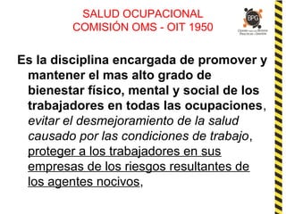 SALUD OCUPACIONAL
COMISIÓN OMS - OIT 1950
Es la disciplina encargada de promover y
mantener el mas alto grado de
bienestar físico, mental y social de los
trabajadores en todas las ocupaciones,
evitar el desmejoramiento de la salud
causado por las condiciones de trabajo,
proteger a los trabajadores en sus
empresas de los riesgos resultantes de
los agentes nocivos,
 