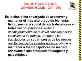 SALUD OCUPACIONAL
COMISIÓN OMS - OIT 1950
Es la disciplina encargada de promover y
mantener el mas alto grado de bienestar
físico, mental y social de los trabajadores en
todas las ocupaciones, evitar el
desmejoramiento de la salud causado por las
condiciones de trabajo, proteger a los
trabajadores en sus empresas de los riesgos
resultantes de los agentes nocivos, ubicar y
mantener a los trabajadores de manera
adecuada a sus aptitudes fisiológicas y
psicológicas,
 
