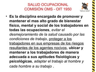 SALUD OCUPACIONAL
COMISIÓN OMS - OIT 1950
• Es la disciplina encargada de promover y
mantener el mas alto grado de bienestar
físico, mental y social de los trabajadores en
todas las ocupaciones, evitar el
desmejoramiento de la salud causado por las
condiciones de trabajo, proteger a los
trabajadores en sus empresas de los riesgos
resultantes de los agentes nocivos, ubicar y
mantener a los trabajadores de manera
adecuada a sus aptitudes fisiológicas y
psicológicas, adaptar el trabajo al hombre y
cada hombre a su trabajo .
 
