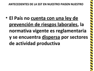 ANTECEDENTES DE LA SST EN NUESTRO PAISEN NUESTRO
PAISENTES DE LA SST EN NUESTRO PAISUESTRO PAIS
• El País no cuenta con una ley de
prevención de riesgos laborales, la
normativa vigente es reglamentaria
y se encuentra dispersa por sectores
de actividad productiva
 
