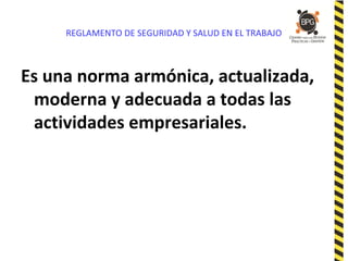 REGLAMENTO DE SEGURIDAD Y SALUD EN EL TRABAJO
Es una norma armónica, actualizada,
moderna y adecuada a todas las
actividades empresariales.
 