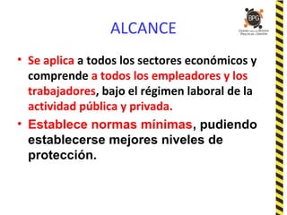 ALCANCE
• Se aplica a todos los sectores económicos y
comprende a todos los empleadores y los
trabajadores, bajo el régimen laboral de la
actividad pública y privada.
• Establece normas mínimas, pudiendo
establecerse mejores niveles de
protección.
 