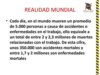 REALIDAD MUNDIAL
• Cada día, en el mundo mueren un promedio
de 5.000 personas a causa de accidentes o
enfermedades en el trabajo, ello equivale a
un total de entre 2 y 2,3 millones de muertes
relacionadas con el trabajo. De esta cifra,
unos 350.000 son accidentes mortales y
entre 1,7 y 2 millones son enfermedades
mortales
 