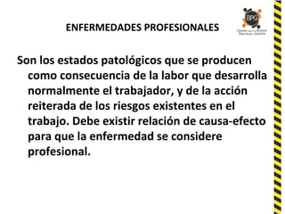 ENFERMEDADES PROFESIONALES
Son los estados patológicos que se producen
como consecuencia de la labor que desarrolla
normalmente el trabajador, y de la acción
reiterada de los riesgos existentes en el
trabajo. Debe existir relación de causa-efecto
para que la enfermedad se considere
profesional.
 