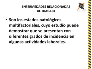 ENFERMEDADES RELACIONADAS
AL TRABAJO
• Son los estados patológicos
multifactoriales, cuyo estudio puede
demostrar que se presentan con
diferentes grados de incidencia en
algunas actividades laborales.
 