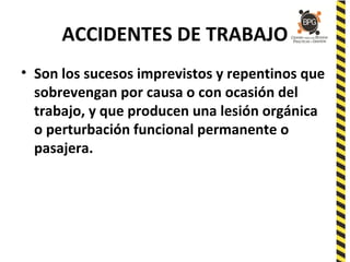 ACCIDENTES DE TRABAJO
• Son los sucesos imprevistos y repentinos que
sobrevengan por causa o con ocasión del
trabajo, y que producen una lesión orgánica
o perturbación funcional permanente o
pasajera.
 
