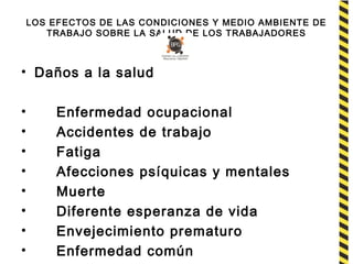 LOS EFECTOS DE LAS CONDICIONES Y MEDIO AMBIENTE DE
TRABAJO SOBRE LA SALUD DE LOS TRABAJADORES
• Daños a la salud
• Enfermedad ocupacional
• Accidentes de trabajo
• Fatiga
• Afecciones psíquicas y mentales
• Muerte
• Diferente esperanza de vida
• Envejecimiento prematuro
• Enfermedad común
 