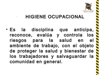 • HIGIENE OCUPACIONALHIGIENE OCUPACIONAL
• Es la disciplina que anticipa,
reconoce, evalúa y controla los
riesgos para la salud en el
ambiente de trabajo, con el objeto
de proteger la salud y bienestar de
los trabajadores y salvaguardar la
comunidad en general.
 