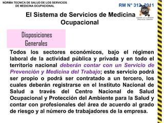 NORMA TECNICA DE SALUD DE LOS SERVICIOS
DE MEDICINA OCUPACIONAL
Disposiciones
Generales
El Sistema de Servicios de Medicina
Ocupacional
Todos los sectores económicos, bajo el régimen
laboral de la actividad pública y privada y en todo el
territorio nacional deberán contar con un Servicio de
Prevención y Medicina del Trabajo; este servicio podrá
ser propio o podrá ser contratado a un tercero, los
cuales deberán registrarse en el Instituto Nacional de
Salud a través del Centro Nacional de Salud
Ocupacional y Protección del Ambiente para la Salud y
contar con profesionales del área de acuerdo al grado
de riesgo y al número de trabajadores de la empresa.
RM N° 312- 2011
 