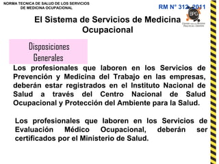 NORMA TECNICA DE SALUD DE LOS SERVICIOS
DE MEDICINA OCUPACIONAL
Disposiciones
Generales
El Sistema de Servicios de Medicina
Ocupacional
Los profesionales que laboren en los Servicios de
Prevención y Medicina del Trabajo en las empresas,
deberán estar registrados en el Instituto Nacional de
Salud a través del Centro Nacional de Salud
Ocupacional y Protección del Ambiente para la Salud.
Los profesionales que laboren en los Servicios de
Evaluación Médico Ocupacional, deberán ser
certificados por el Ministerio de Salud.
RM N° 312- 2011
 