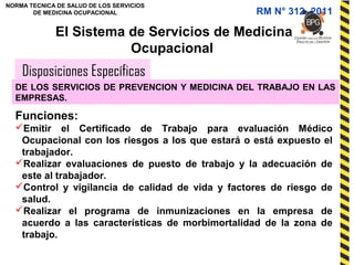 NORMA TECNICA DE SALUD DE LOS SERVICIOS
DE MEDICINA OCUPACIONAL
Disposiciones Específicas
El Sistema de Servicios de Medicina
Ocupacional
DE LOS SERVICIOS DE PREVENCION Y MEDICINA DEL TRABAJO EN LAS
EMPRESAS.
Funciones:
Emitir el Certificado de Trabajo para evaluación Médico
Ocupacional con los riesgos a los que estará o está expuesto el
trabajador.
Realizar evaluaciones de puesto de trabajo y la adecuación de
este al trabajador.
Control y vigilancia de calidad de vida y factores de riesgo de
salud.
Realizar el programa de inmunizaciones en la empresa de
acuerdo a las características de morbimortalidad de la zona de
trabajo.
RM N° 312- 2011
 