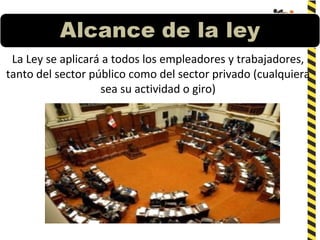 La Ley se aplicará a todos los empleadores y trabajadores,
tanto del sector público como del sector privado (cualquiera
sea su actividad o giro)
 