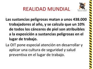 REALIDAD MUNDIAL
Las sustancias peligrosas matan a unos 438.000
trabajadores al año, y se calcula que un 10%
de todos los cánceres de piel son atribuibles
a la exposición a sustancias peligrosas en el
lugar de trabajo.
La OIT pone especial atención en desarrollar y
aplicar una cultura de seguridad y salud
preventiva en el lugar de trabajo.
 