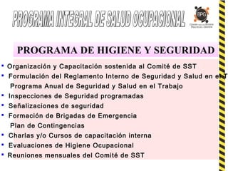PROGRAMA DE HIGIENE Y SEGURIDAD
 Organización y Capacitación sostenida al Comité de SST
 Formulación del Reglamento Interno de Seguridad y Salud en el T.
Programa Anual de Seguridad y Salud en el Trabajo
 Inspecciones de Seguridad programadas
 Señalizaciones de seguridad
 Formación de Brigadas de Emergencia
Plan de Contingencias
 Charlas y/o Cursos de capacitación interna
 Evaluaciones de Higiene Ocupacional
 Reuniones mensuales del Comité de SST
 
