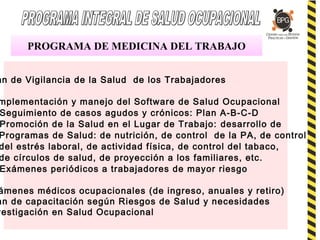 PROGRAMA DE MEDICINA DEL TRABAJO
an de Vigilancia de la Salud de los Trabajadores
mplementación y manejo del Software de Salud Ocupacional
Seguimiento de casos agudos y crónicos: Plan A-B-C-D
Promoción de la Salud en el Lugar de Trabajo: desarrollo de
Programas de Salud: de nutrición, de control de la PA, de control
del estrés laboral, de actividad física, de control del tabaco,
de círculos de salud, de proyección a los familiares, etc.
Exámenes periódicos a trabajadores de mayor riesgo
ámenes médicos ocupacionales (de ingreso, anuales y retiro)
an de capacitación según Riesgos de Salud y necesidades
vestigación en Salud Ocupacional
 