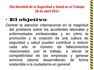 Día Mundial de la Seguridad y Salud en el Trabajo
28 de abril 2011
• El objetivo
Centrar la atención internacional en la magnitud
del problema sobre los accidentes laborales y
enfermedades profesionales y en cómo la
promoción y la creación de una cultura de
seguridad y salud pueden contribuir a reducir
cada año el número de fallecimientos
relacionados con el trabajo, a elevar la
competitividad de las empresas y generar
armonía laboral desarrollando de forma
sostenible a la ciudadanía en general.
 