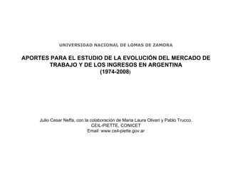 UNIVERSIDAD NACIONAL DE LOMAS DE ZAMORA APORTES PARA EL ESTUDIO DE LA EVOLUCIÓN DEL MERCADO DE TRABAJO Y DE LOS INGRESOS EN ARGENTINA (1974-2008 )   Julio Cesar Neffa, con la colaboraci ón de  Maria Laura Oliveri y Pablo Trucco. CEIL-PIETTE, CONICET Email: www.ceil-piette.gov.ar 